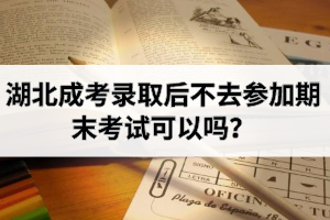 湖北成考錄取后不去參加期末考試可以嗎？