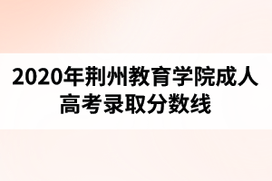 2020年荊州教育學(xué)院成人高考錄取分?jǐn)?shù)線