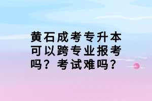黃石成考專升本可以跨專業(yè)報(bào)考嗎？考試難嗎？