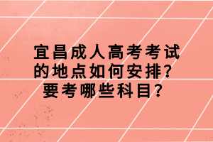 宜昌成人高考考試的地點如何安排？要考哪些科目？