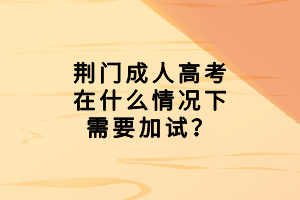荊門成人高考在什么情況下需要加試？