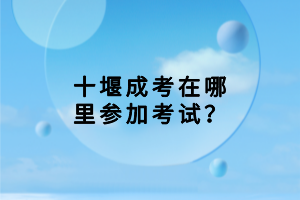 十堰成考在哪里參加考試？