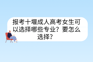 報考十堰成人高考女生可以選擇哪些專業(yè)？要怎么選擇？