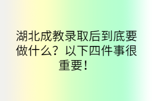 湖北成教錄取后到底要做什么？以下四件事很重要！