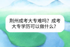 荊州成考大專(zhuān)難嗎？成考大專(zhuān)學(xué)歷可以做什么？