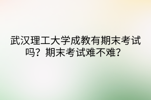武漢理工大學(xué)成教有期末考試嗎？期末考試難不難？