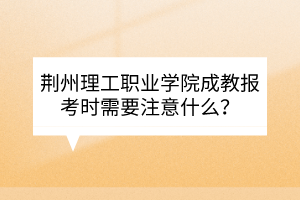 荊州理工職業(yè)學(xué)院成教報(bào)考時(shí)需要注意什么？