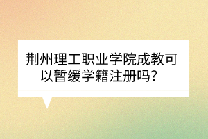 荊州理工職業(yè)學(xué)院成教可以暫緩學(xué)籍注冊(cè)嗎？