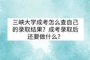 三峽大學成考怎么查自己的錄取結果？成考錄取后還要做什么？