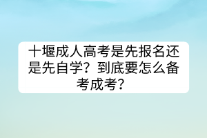 十堰成人高考是先報(bào)名還是先自學(xué)？到底要怎么備考成考？