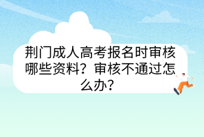荊門成人高考報名時審核哪些資料？審核不通過怎么辦？