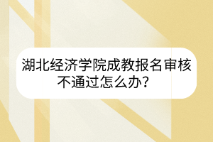 湖北經(jīng)濟學院成教報名審核不通過怎么辦？