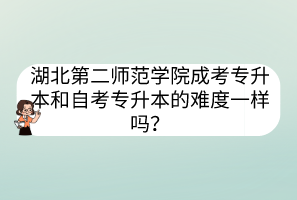 湖北第二師范學院成考專升本和自考專升本的難度一樣嗎？