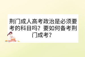 荊門成人高考政治是必須要考的科目嗎？要如何備考荊門成考？