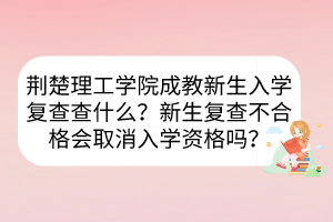 荊楚理工學(xué)院成教新生入學(xué)復(fù)查查什么？新生復(fù)查不合格會取消入學(xué)資格嗎？