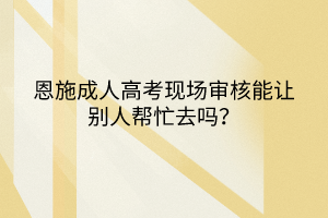 恩施成人高考現(xiàn)場審核能讓別人幫忙去嗎？