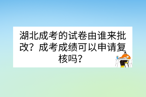 湖北成考的試卷由誰來批改？成考成績可以申請復核嗎？