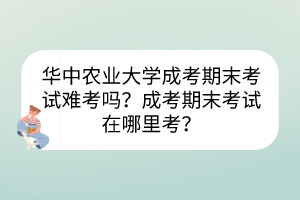 華中農(nóng)業(yè)大學(xué)成考期末考試難考嗎？成考期末考試在哪里考？