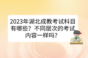 2023年湖北成教考試科目有哪些？不同層次的考試內容一樣嗎？