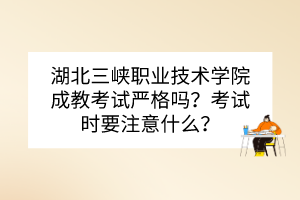 湖北三峽職業(yè)技術(shù)學(xué)院成教考試嚴(yán)格嗎？考試時要注意什么？
