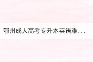 鄂州成人高考專升本英語(yǔ)難嗎？