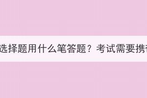 湖北成人高考選擇題用什么筆答題？考試需要攜帶哪些文具？