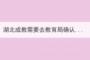 湖北成教需要去教育局確認(rèn)嗎？具體的會(huì)有哪些步驟？