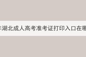 2023年湖北成人高考準(zhǔn)考證打印入口在哪里？