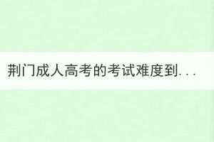 荊門(mén)成人高考的考試難度到底如何？