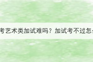 湖北成考藝術類加試難嗎？加試考不過怎么辦？