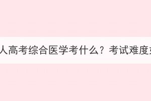 湖北成人高考綜合醫(yī)學(xué)考什么？考試難度如何？