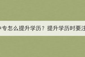 襄陽成人中專怎么提升學歷？提升學歷時要注意什么？
