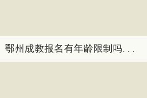 鄂州成教報(bào)名有年齡限制嗎？有哪些優(yōu)勢(shì)？