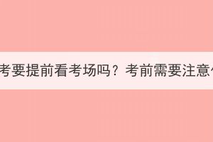 湖北成考要提前看考場嗎？考前需要注意什么？