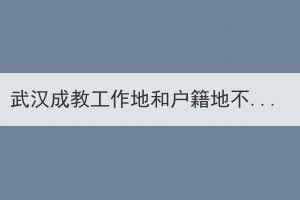 武漢成教工作地和戶籍地不在同一個地方，應該在哪里報名？