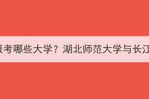 湖北成考可以報(bào)考哪些大學(xué)？湖北師范大學(xué)與長江大學(xué)哪個(gè)好？