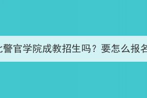 湖北警官學院成教招生嗎？要怎么報名？