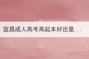 宜昌成人高考高起本好還是高起專好？