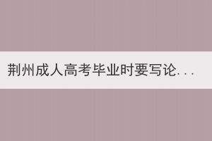 荊州成人高考畢業(yè)時要寫論文嗎？