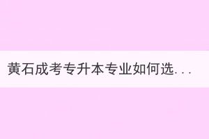 黃石成考專升本專業(yè)如何選擇？